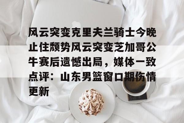 风云突变克里夫兰骑士今晚止住颓势风云突变芝加哥公牛赛后遗憾出局,媒体一致点评:山东男篮窗口期伤情更新的简单介绍 风云突变克里夫兰骑士今晚止住颓势风云突变芝加哥公牛赛后遗憾出局,媒体一致点评:山东男篮窗口期伤情更新的简单介绍